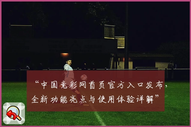 “中国竞彩网首页官方入口发布，全新功能亮点与使用体验详解”