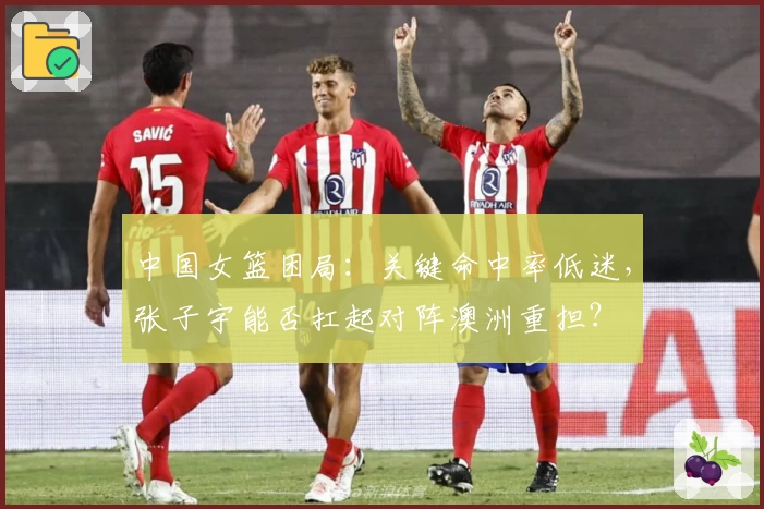 中国女篮困局：关键命中率低迷，张子宇能否扛起对阵澳洲重担？