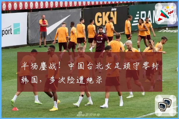 半场鏖战!中国台北女足顽守零封韩国,多次险遭绝杀
