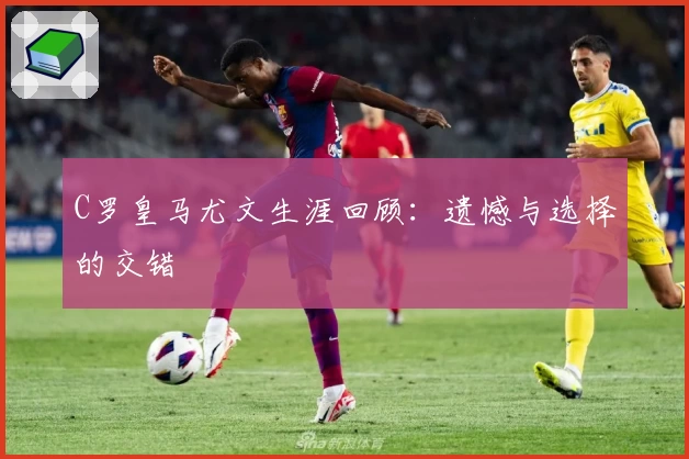 C罗皇马尤文生涯回顾:遗憾与选择的交错
