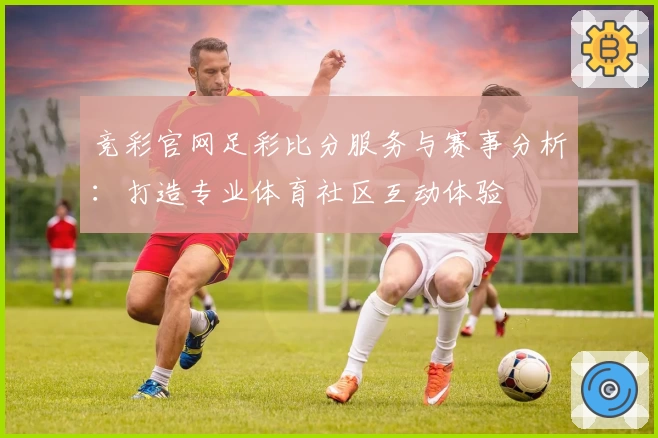竞彩官网足彩比分服务与赛事分析:打造专业体育社区互动体验