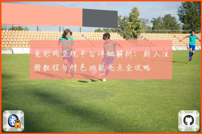 竞彩网正规平台详细解析：新人注册教程与特色功能亮点全攻略