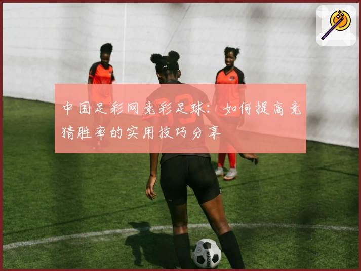 中国足彩网竞彩足球：如何提高竞猜胜率的实用技巧分享
