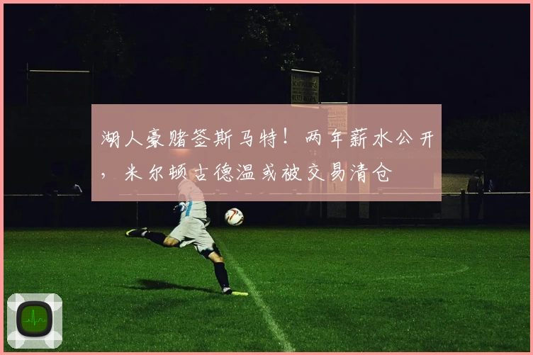 湖人豪赌签斯马特!两年薪水公开,米尔顿古德温或被交易清仓