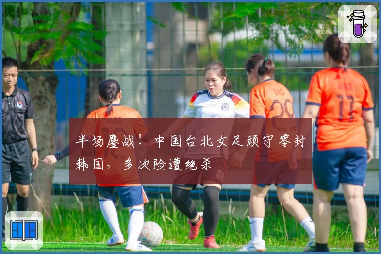 半场鏖战！中国台北女足顽守零封韩国，多次险遭绝杀