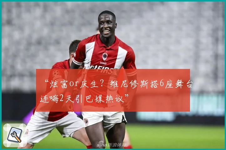 “炫富or庆生?维尼修斯搭6座舞台连嗨2天引巴媒热议”