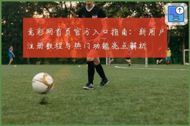 竞彩网首页官方入口指南：新用户注册教程与热门功能亮点解析