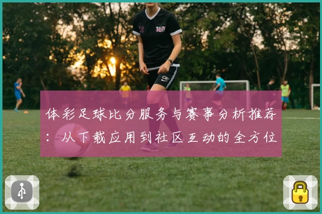体彩足球比分服务与赛事分析推荐:从下载应用到社区互动的全方位体验