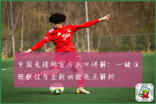 中国竞猜网官方入口详解：一键注册教程与全新功能亮点解析