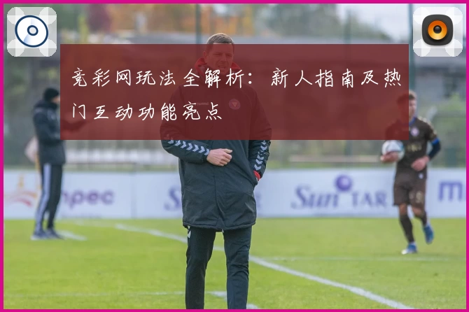 竞彩网玩法全解析：新人指南及热门互动功能亮点