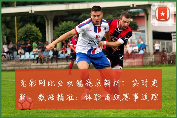竞彩网比分功能亮点解析：实时更新、数据精准，体验高效赛事追踪新方式