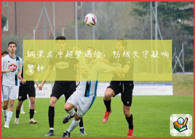 铜梁龙冲超梦遇险，防线失守敲响警钟
