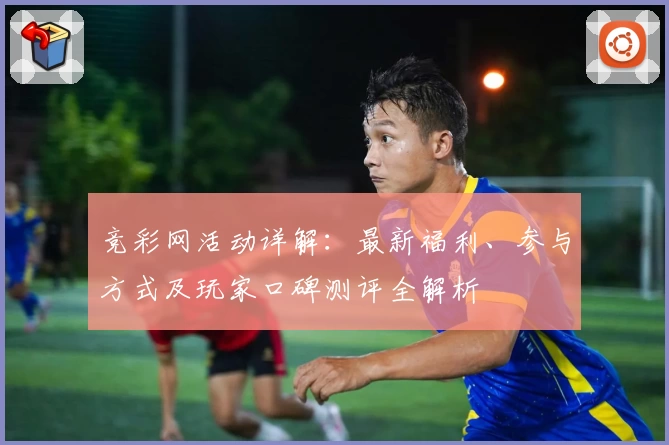 竞彩网活动详解：最新福利、参与方式及玩家口碑测评全解析